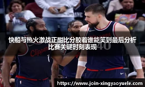 快船与热火激战正酣比分胶着谁能笑到最后分析比赛关键时刻表现