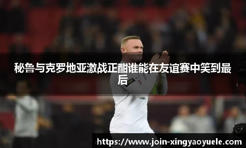 秘鲁与克罗地亚激战正酣谁能在友谊赛中笑到最后